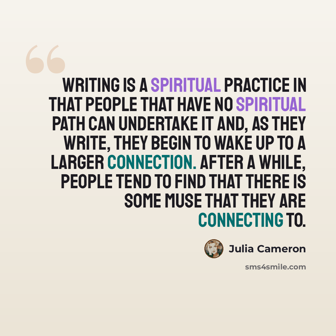 “Writing is a spiritual practice in that people that have no spiritual path can undertake it and, as they write, they begin to wake up to a larger connection. After a while, people tend to find that there is some muse that they are connecting to.” quote by Julia Cameron