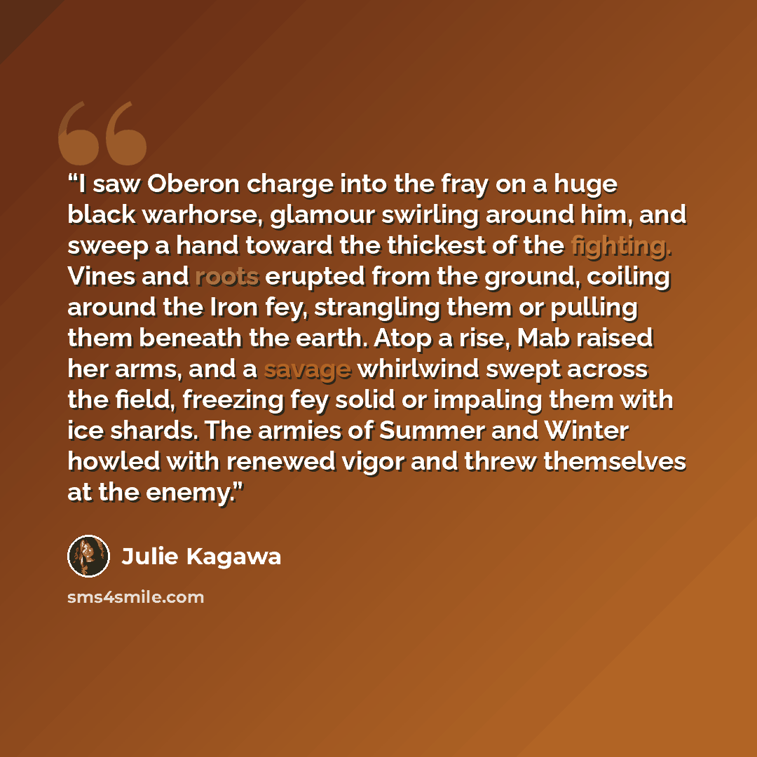 “I saw Oberon charge into the fray on a huge black warhorse, glamour swirling around him, and sweep a hand toward the thickest of the fighting. Vines and roots erupted from the ground, coiling around the Iron fey, strangling them or pulling them beneath the earth. Atop a rise, Mab raised her arms…” quote by Julie Kagawa