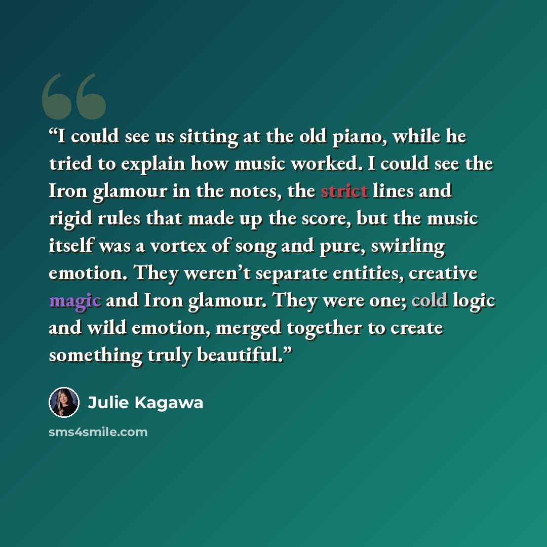 “I could see us sitting at the old piano, while he tried to explain how music worked. I could see the Iron glamour in the notes, the strict lines and rigid rules that made up the score, but the music itself was a vortex of song and pure, swirling emotion. They weren’t separate entities, creative…” quote by Julie Kagawa
