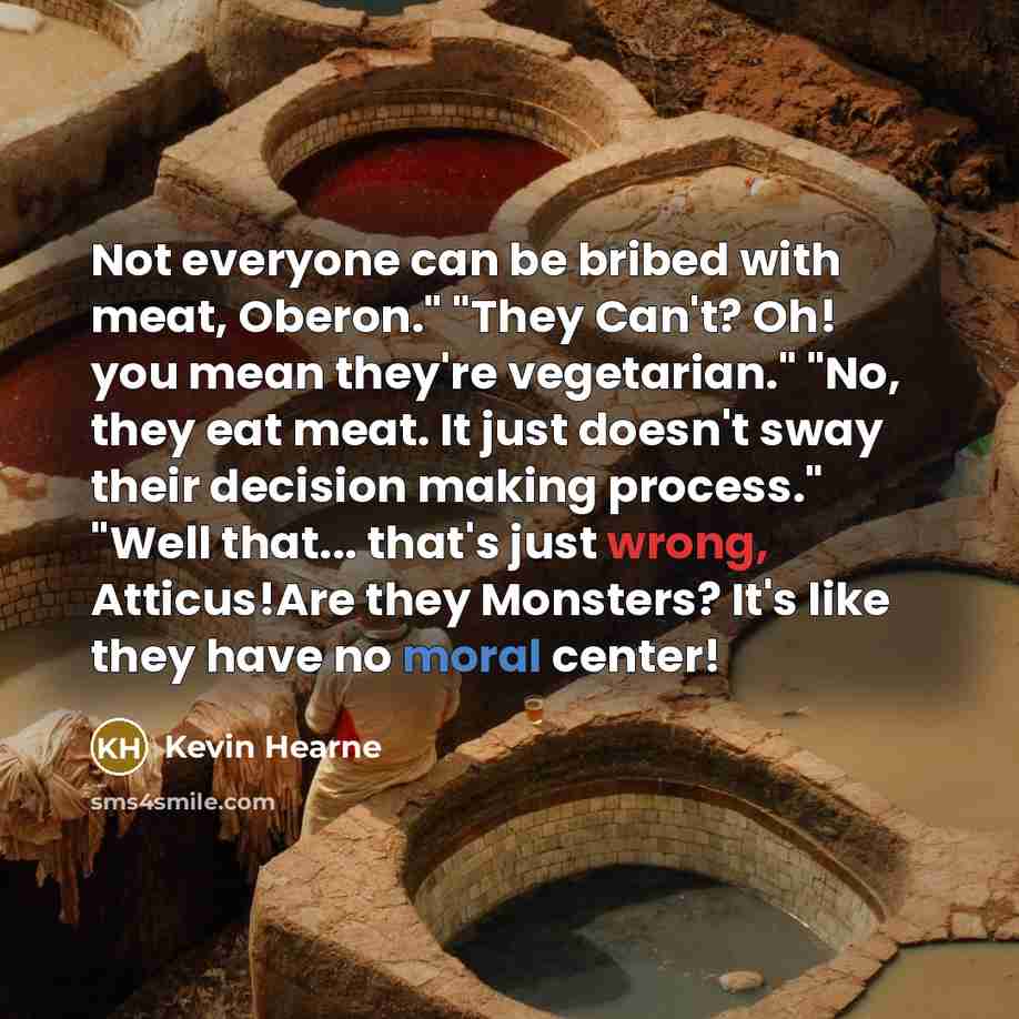 “Not everyone can be bribed with meat, Oberon." "They Can't? Oh! you mean they're vegetarian." "No, they eat meat. It just doesn't sway their decision making process." "Well that... that's just wrong, Atticus!Are they Monsters? It's like they have no moral center!” quote by Kevin Hearne