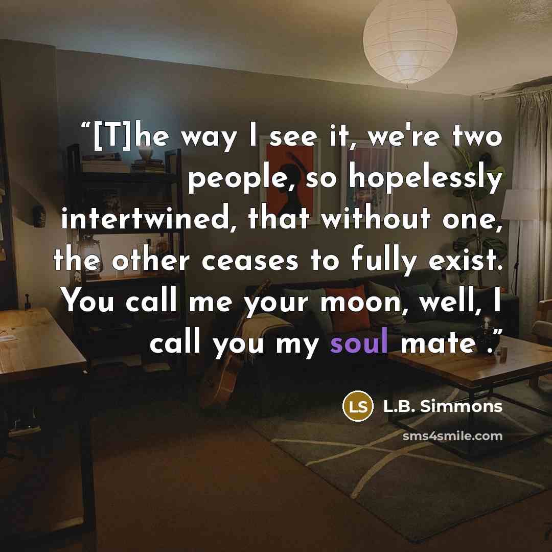 “[T]he way I see it, we're two people, so hopelessly intertwined, that without one, the other ceases to fully exist. You call me your moon, well, I call you my soul mate .” quote by L.B. Simmons