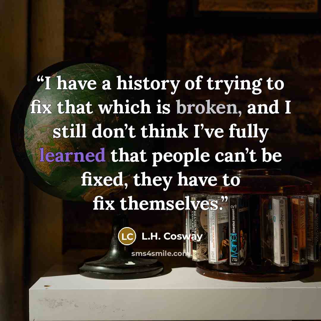 “I have a history of trying to fix that which is broken, and I still don’t think I’ve fully learned that people can’t be fixed, they have to fix themselves.” quote by L.H. Cosway