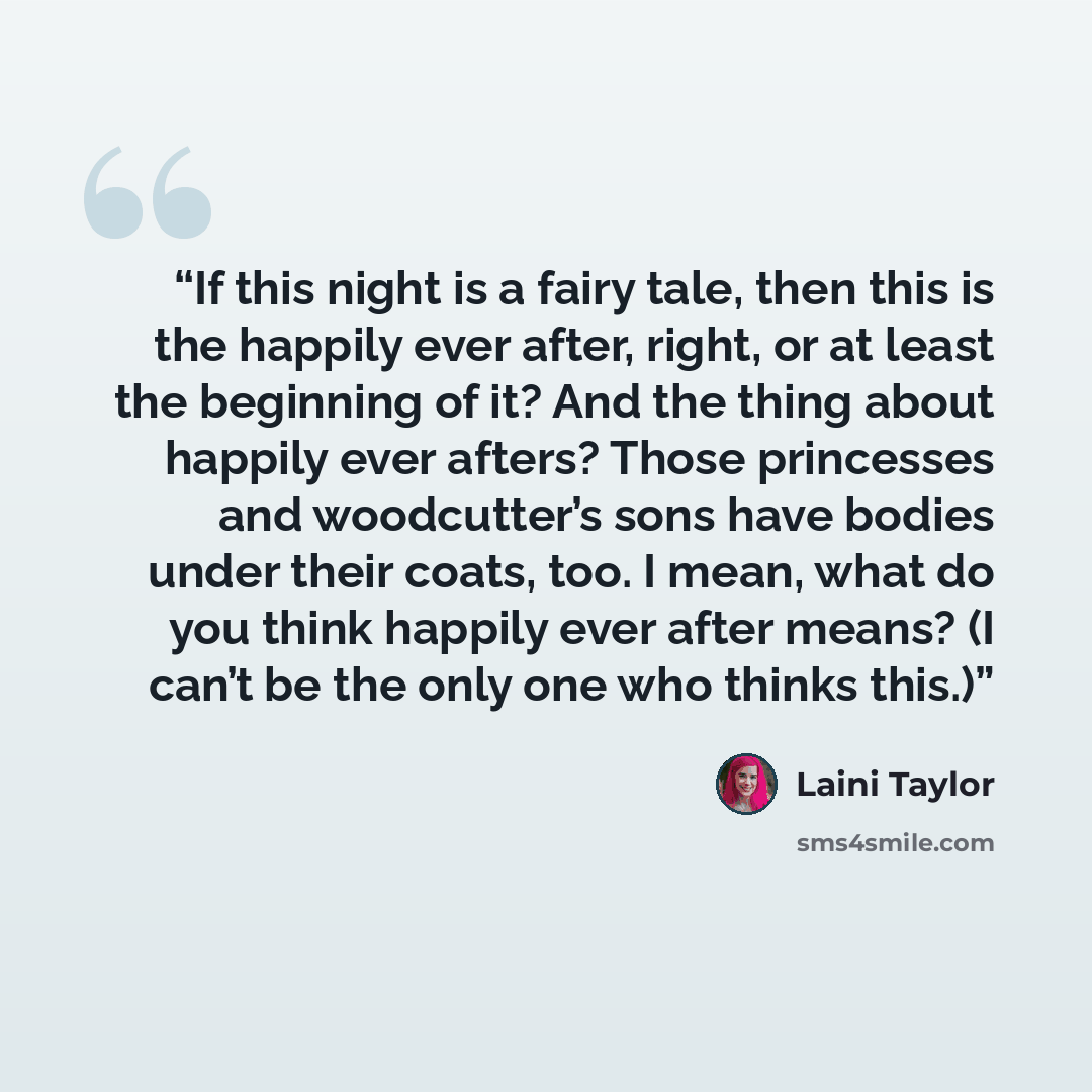 “If this night is a fairy tale, then this is the happily ever after, right, or at least the beginning of it? And the thing about happily ever afters? Those princesses and woodcutter’s sons have bodies under their coats, too. I mean, what do you think happily ever after means? (I can’t be the only…” quote by Laini Taylor