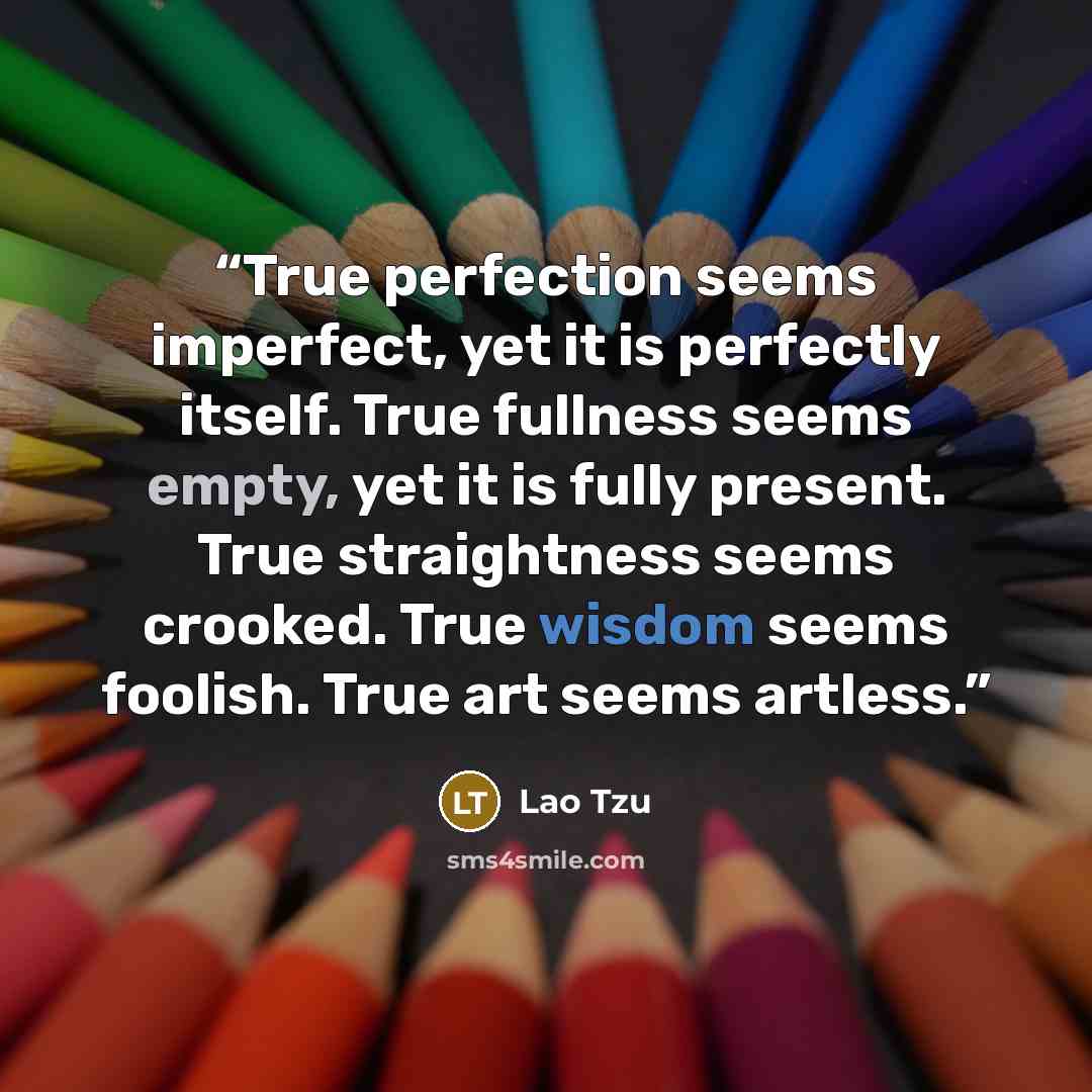 “True perfection seems imperfect, yet it is perfectly itself. True fullness seems empty, yet it is fully present. True straightness seems crooked. True wisdom seems foolish. True art seems artless.” quote by Lao Tzu