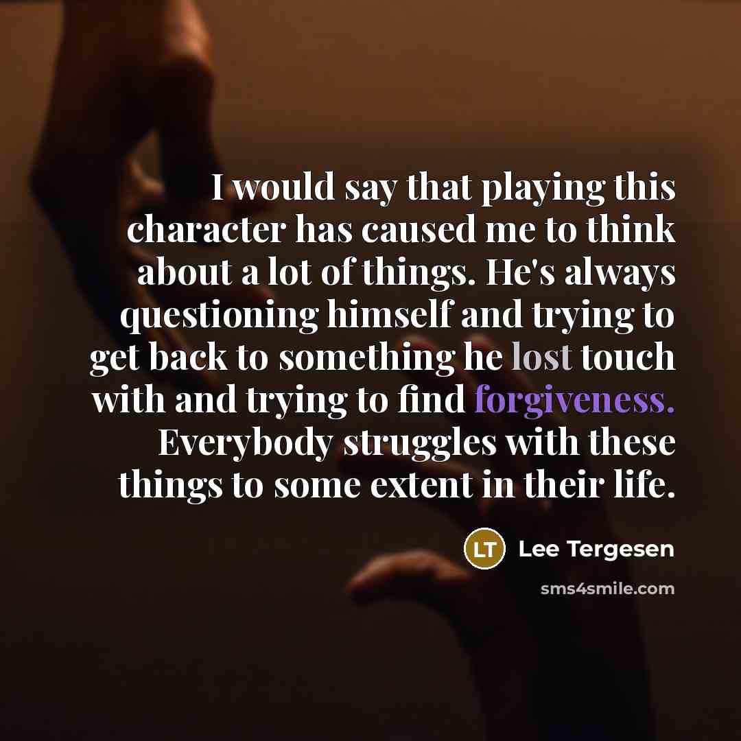 “I would say that playing this character has caused me to think about a lot of things. He's always questioning himself and trying to get back to something he lost touch with and trying to find forgiveness. Everybody struggles with these things to some extent in their life.” quote by Lee Tergesen