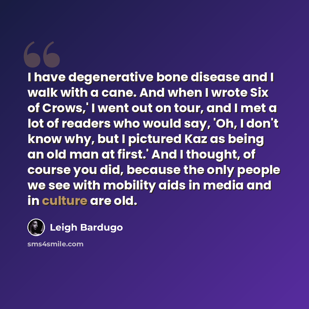“I have degenerative bone disease and I walk with a cane. And when I wrote Six of Crows,' I went out on tour, and I met a lot of readers who would say, 'Oh, I don't know why, but I pictured Kaz as being an old man at first.' And I thought, of course you did, because the only people we see with…” quote by Leigh Bardugo