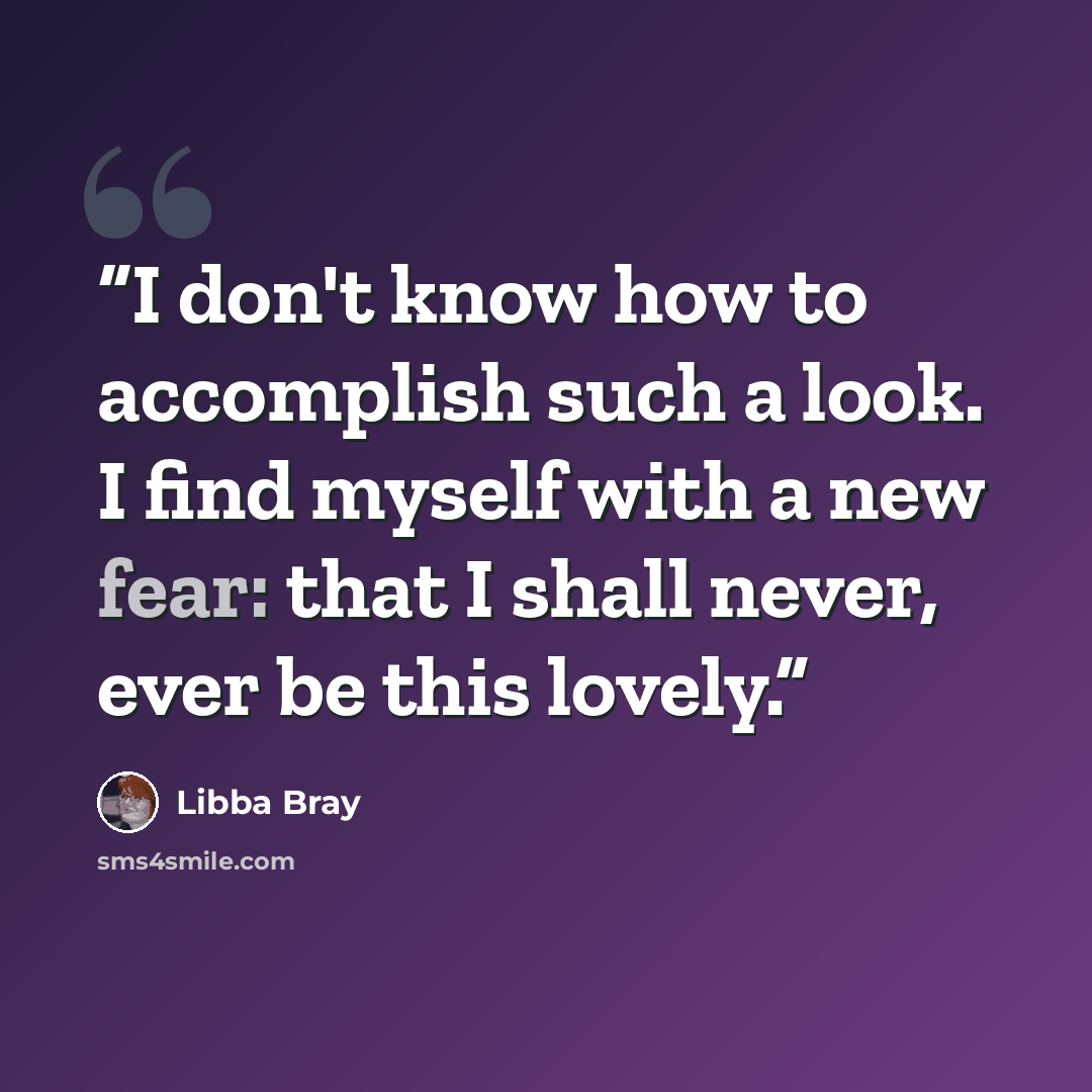 “I don't know how to accomplish such a look. I find myself with a new fear: that I shall never, ever be this lovely.” quote by Libba Bray