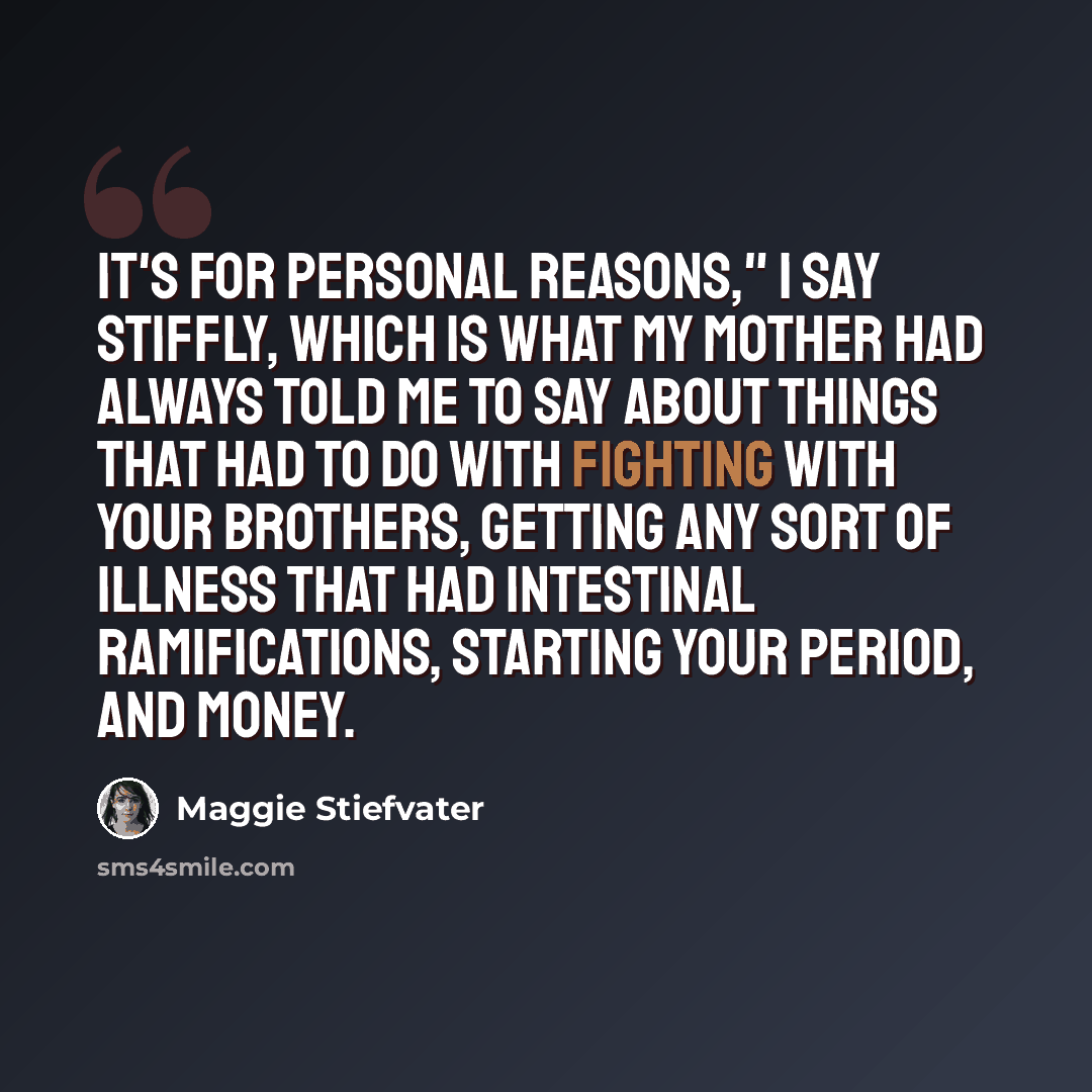“It's for personal reasons," I say stiffly, which is what my mother had always told me to say about things that had to do with fighting with your brothers, getting any sort of illness that had intestinal ramifications, starting your period, and money.” quote by Maggie Stiefvater