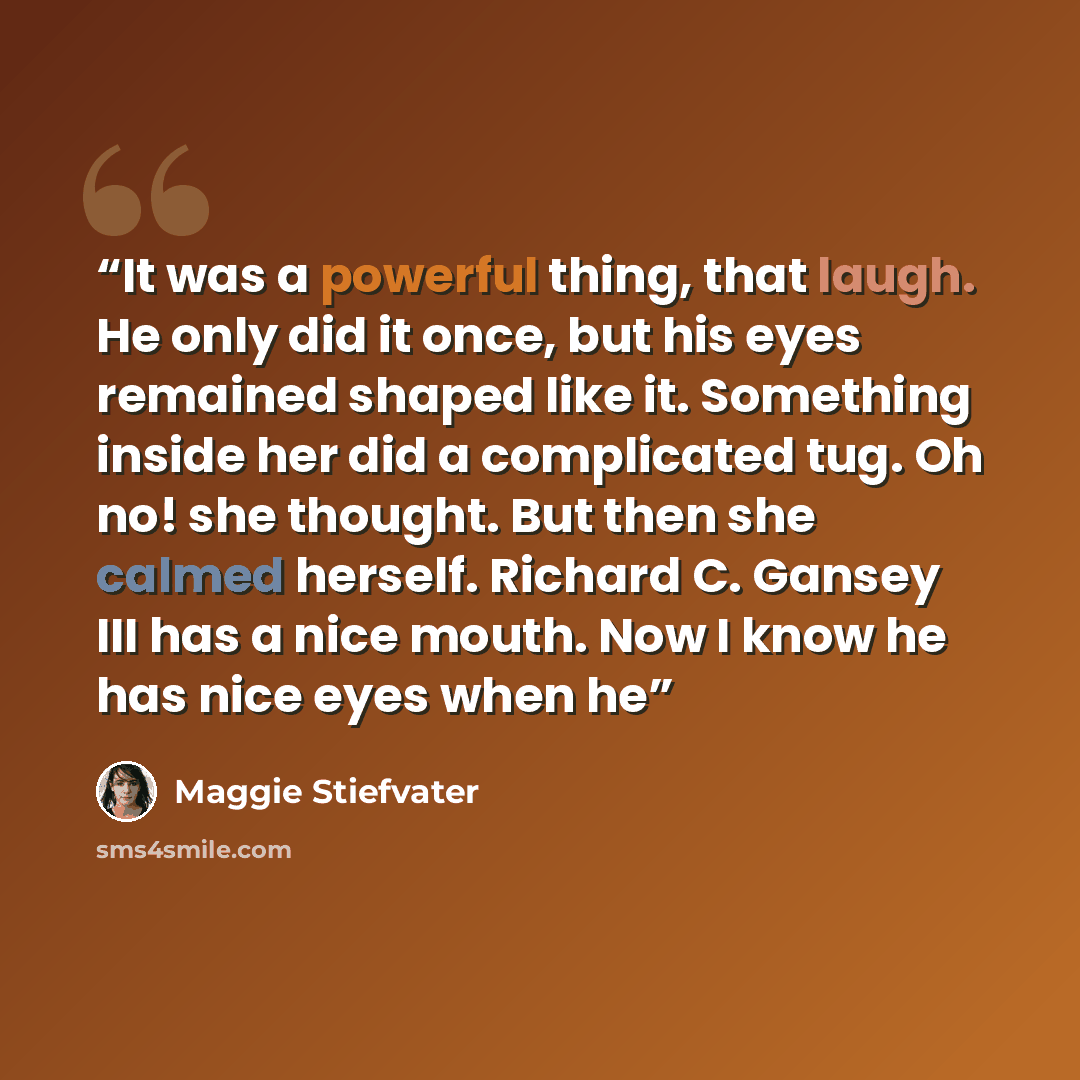 “It was a powerful thing, that laugh. He only did it once, but his eyes remained shaped like it. Something inside her did a complicated tug. Oh no! she thought. But then she calmed herself. Richard C. Gansey III has a nice mouth. Now I know he has nice eyes when he” quote by Maggie Stiefvater
