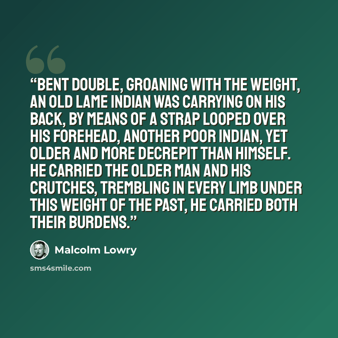 “Bent double, groaning with the weight, an old lame Indian was carrying on his back, by means of a strap looped over his forehead, another poor Indian, yet older and more decrepit than himself. He carried the older man and his crutches, trembling in every limb under this weight of the past, he…” quote by Malcolm Lowry