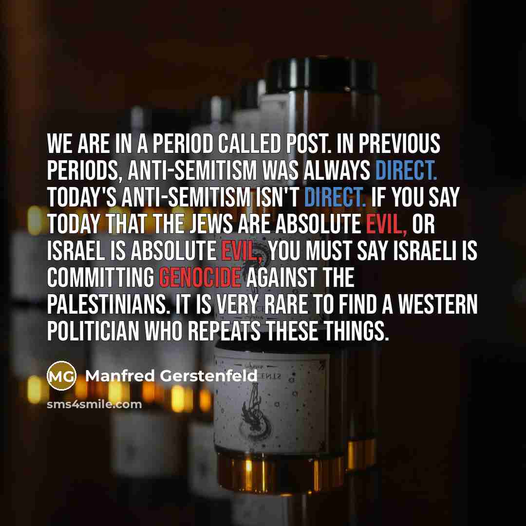 “We are in a period called post. In previous periods, anti-Semitism was always direct. Today's anti-Semitism isn't direct. If you say today that the Jews are absolute evil, or Israel is absolute evil, you must say Israeli is committing genocide against the Palestinians. It is very rare to find a…” quote by Manfred Gerstenfeld