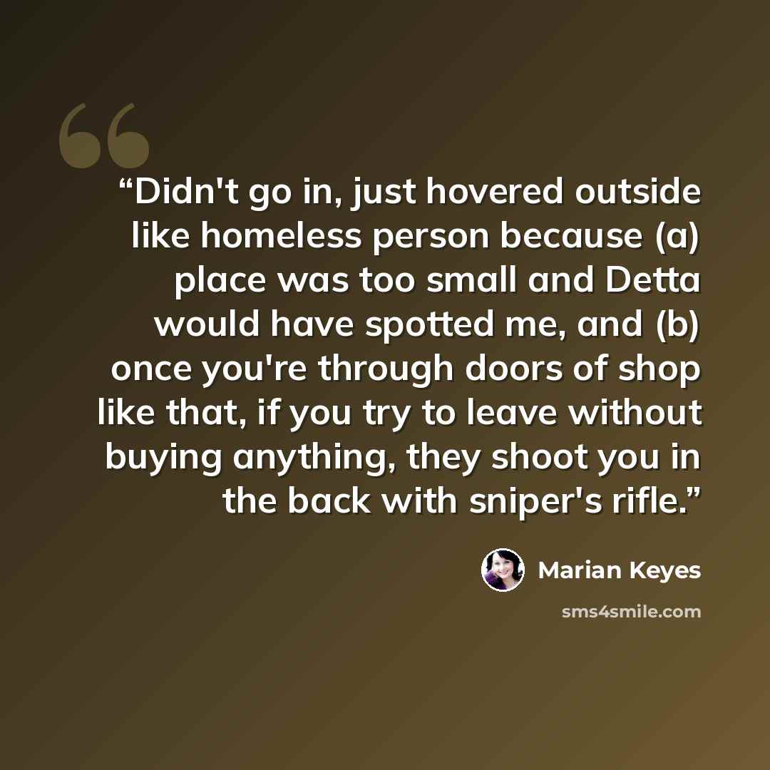 “Didn't go in, just hovered outside like homeless person because (a) place was too small and Detta would have spotted me, and (b) once you're through doors of shop like that, if you try to leave without buying anything, they shoot you in the back with sniper's rifle.” quote by Marian Keyes