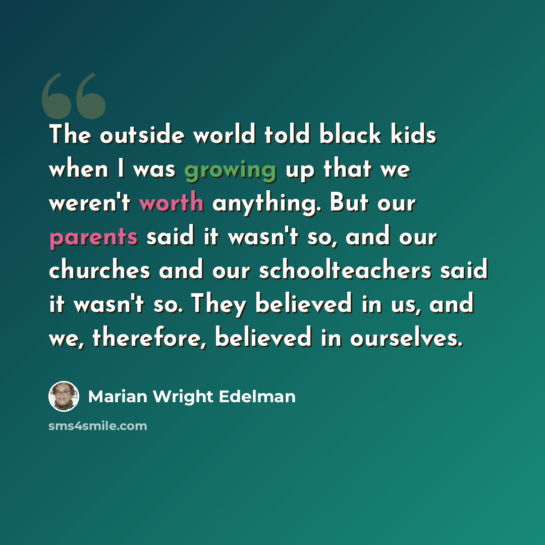 “The outside world told black kids when I was growing up that we weren't worth anything. But our parents said it wasn't so, and our churches and our schoolteachers said it wasn't so. They believed in us, and we, therefore, believed in ourselves.” quote by Marian Wright Edelman