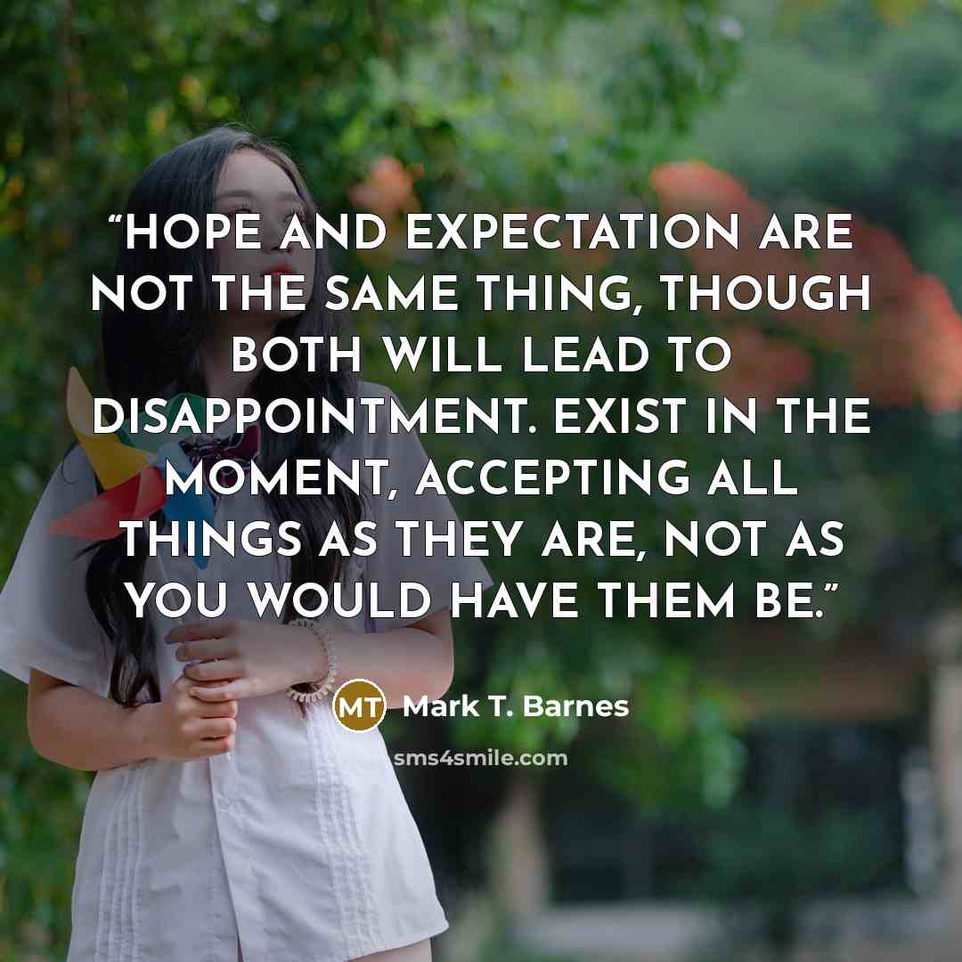 “HOPE AND EXPECTATION ARE NOT THE SAME THING, THOUGH BOTH WILL LEAD TO DISAPPOINTMENT. EXIST IN THE MOMENT, ACCEPTING ALL THINGS AS THEY ARE, NOT AS YOU WOULD HAVE THEM BE.” quote by Mark T. Barnes