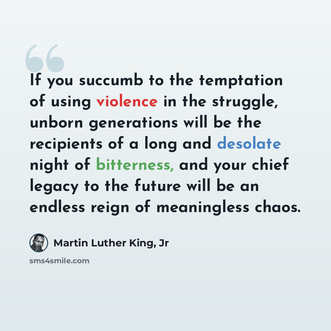 “If you succumb to the temptation of using violence in the struggle, unborn generations will be the recipients of a long and desolate night of bitterness, and your chief legacy to the future will be an endless reign of meaningless chaos.” quote by Martin Luther King, Jr