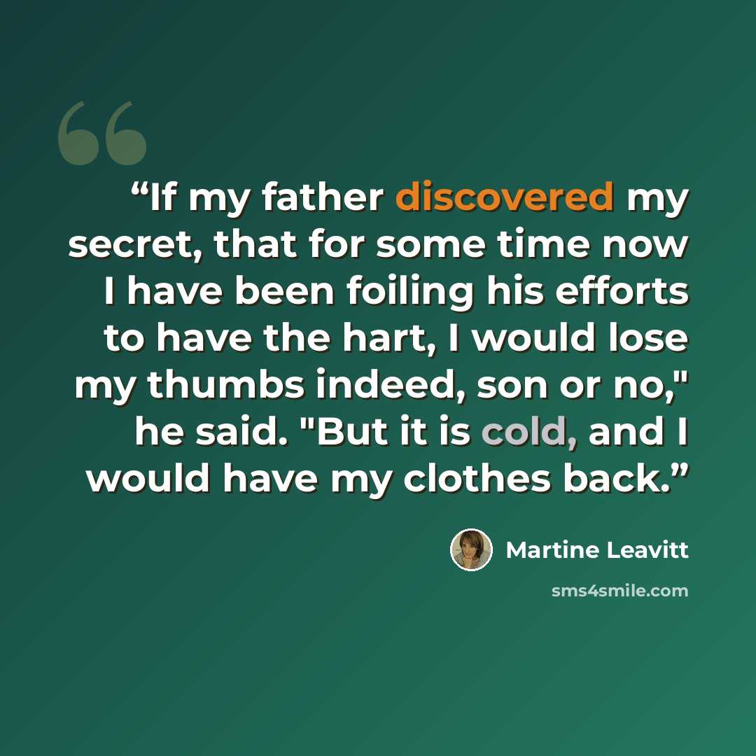 “If my father discovered my secret, that for some time now I have been foiling his efforts to have the hart, I would lose my thumbs indeed, son or no," he said. "But it is cold, and I would have my clothes back.” quote by Martine Leavitt
