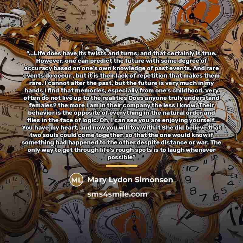 “...Life does have its twists and turns, and that certainly is true. However, one can predict the future with some degree of accuracy based on one's own knowledge of past events. And rare events do occur , but it is their lack of repetition that makes them rare. I cannot alter the past, but the…” quote by Mary Lydon Simonsen