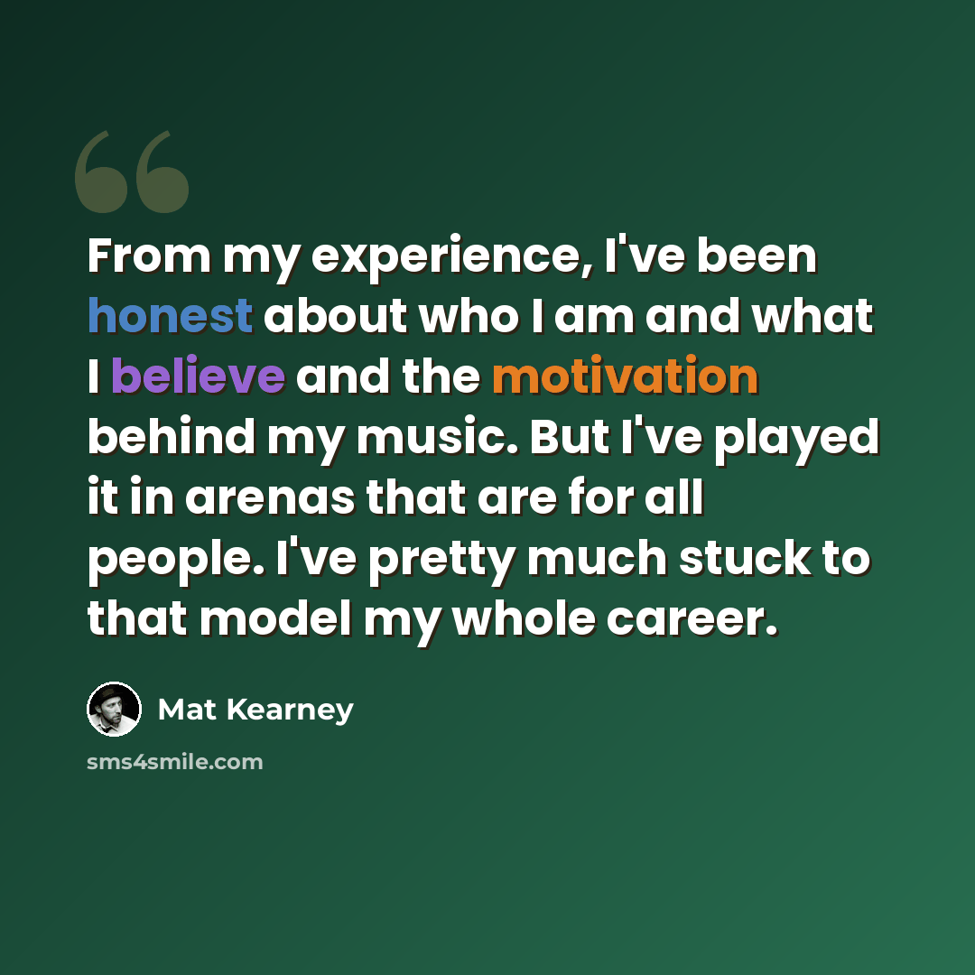 “From my experience, I've been honest about who I am and what I believe and the motivation behind my music. But I've played it in arenas that are for all people. I've pretty much stuck to that model my whole career.” quote by Mat Kearney