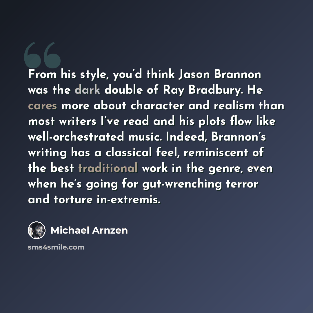 “From his style, you’d think Jason Brannon was the dark double of Ray Bradbury. He cares more about character and realism than most writers I’ve read and his plots flow like well-orchestrated music. Indeed, Brannon’s writing has a classical feel, reminiscent of the best traditional work in the…” quote by Michael Arnzen