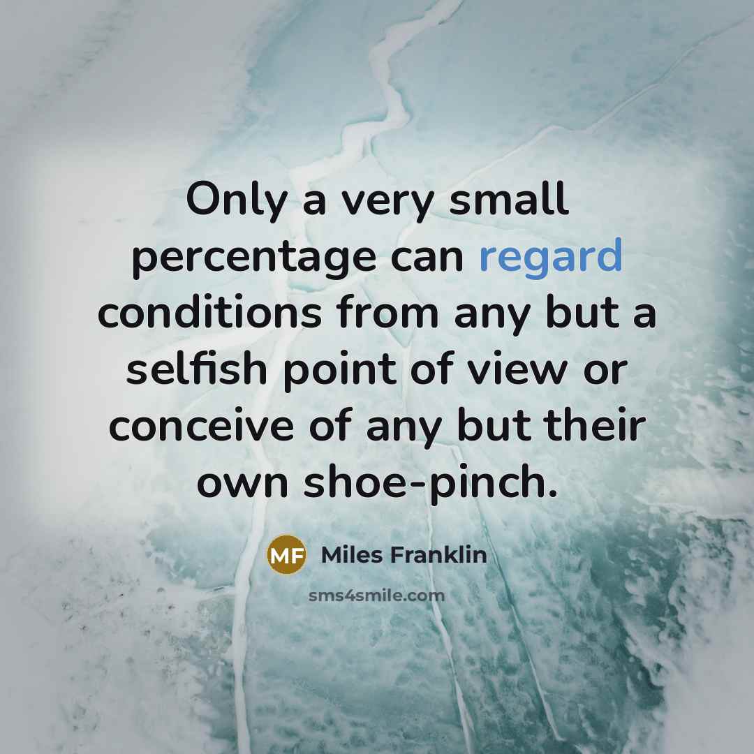 “Only a very small percentage can regard conditions from any but a selfish point of view or conceive of any but their own shoe-pinch.” quote by Miles Franklin