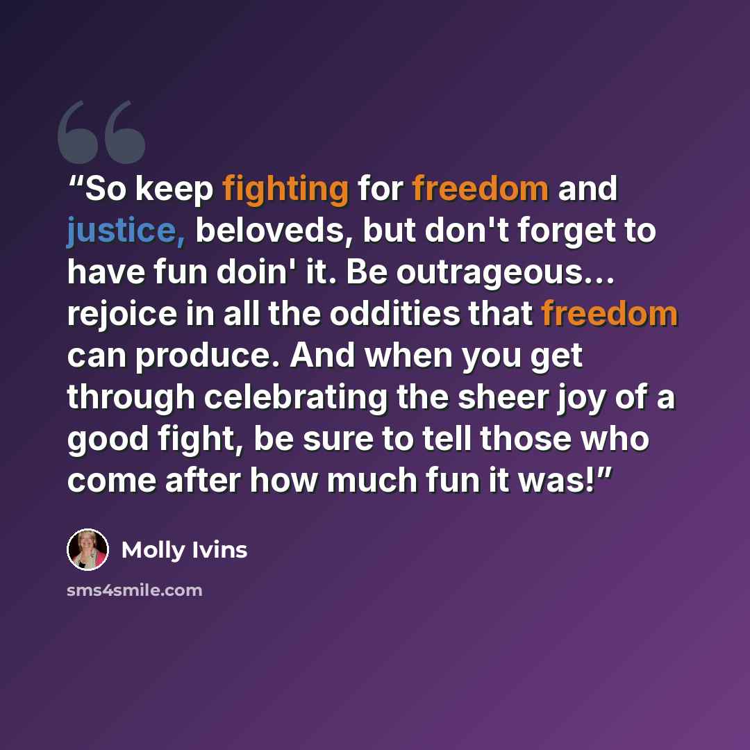 “So keep fighting for freedom and justice, beloveds, but don't forget to have fun doin' it. Be outrageous... rejoice in all the oddities that freedom can produce. And when you get through celebrating the sheer joy of a good fight, be sure to tell those who come after how much fun it was!” quote by Molly Ivins