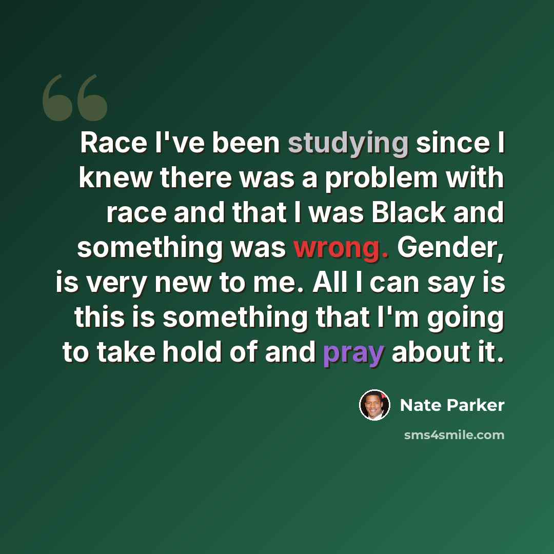 “Race I've been studying since I knew there was a problem with race and that I was Black and something was wrong. Gender, is very new to me. All I can say is this is something that I'm going to take hold of and pray about it.” quote by Nate Parker