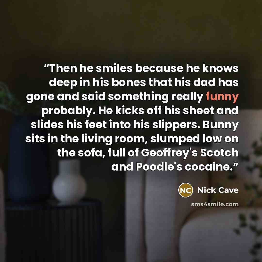 “Then he smiles because he knows deep in his bones that his dad has gone and said something really funny probably. He kicks off his sheet and slides his feet into his slippers. Bunny sits in the living room, slumped low on the sofa, full of Geoffrey's Scotch and Poodle's cocaine.” quote by Nick Cave