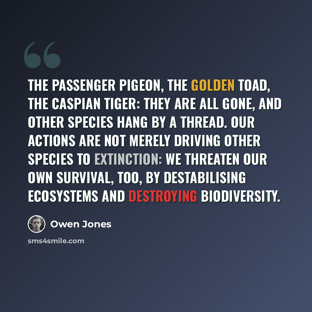 “The passenger pigeon, the golden toad, the Caspian tiger: they are all gone, and other species hang by a thread. Our actions are not merely driving other species to extinction: we threaten our own survival, too, by destabilising ecosystems and destroying biodiversity.” quote by Owen Jones