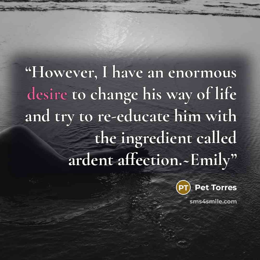 “However, I have an enormous desire to change his way of life and try to re-educate him with the ingredient called ardent affection.~Emily” quote by Pet TorreS