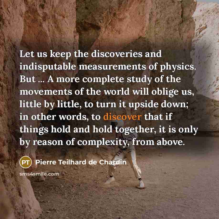 “Let us keep the discoveries and indisputable measurements of physics. But ... A more complete study of the movements of the world will oblige us, little by little, to turn it upside down; in other words, to discover that if things hold and hold together, it is only by reason of complexity, from…” quote by Pierre Teilhard de Chardin