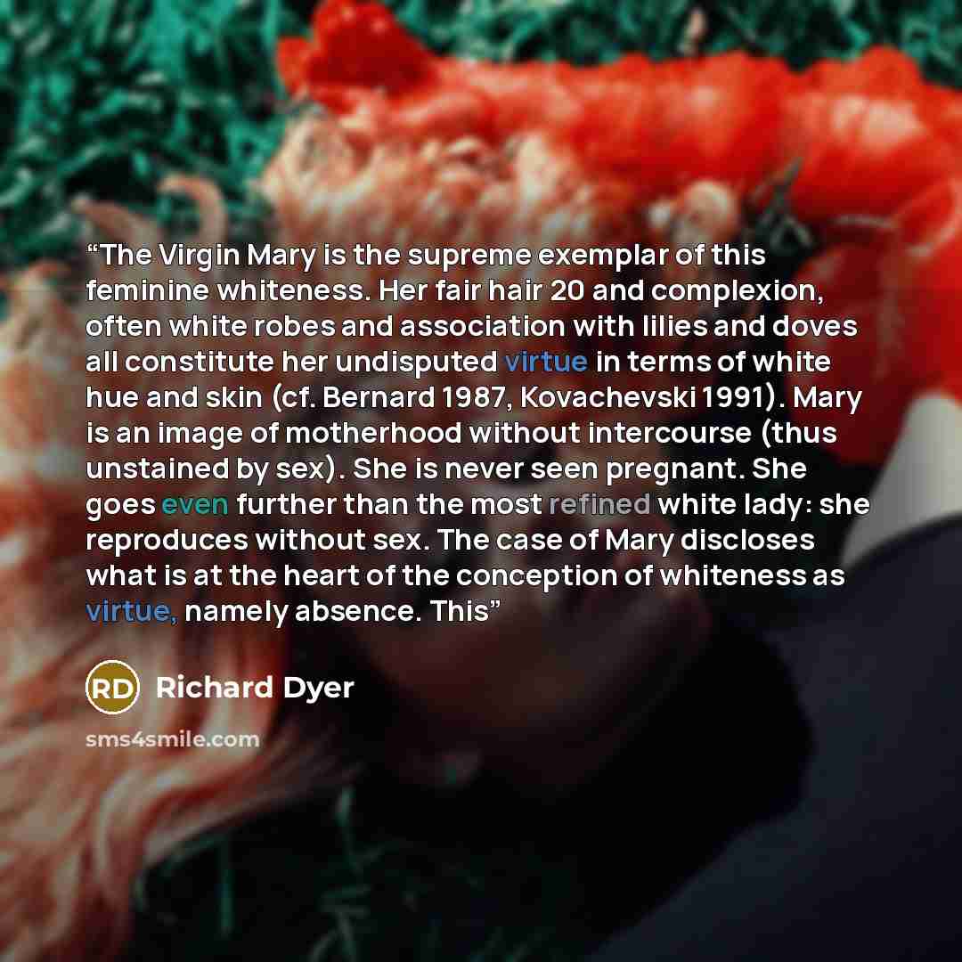 “The Virgin Mary is the supreme exemplar of this feminine whiteness. Her fair hair 20 and complexion, often white robes and association with lilies and doves all constitute her undisputed virtue in terms of white hue and skin (cf. Bernard 1987, Kovachevski 1991). Mary is an image of motherhood…” quote by Richard Dyer