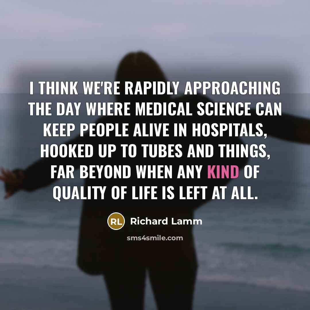 “I think we're rapidly approaching the day where medical science can keep people alive in hospitals, hooked up to tubes and things, far beyond when any kind of quality of life is left at all.” quote by Richard Lamm