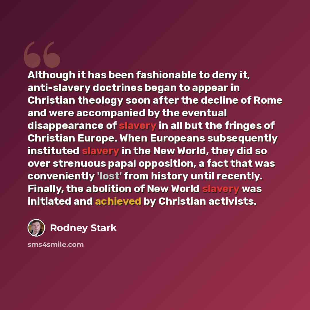 “Although it has been fashionable to deny it, anti-slavery doctrines began to appear in Christian theology soon after the decline of Rome and were accompanied by the eventual disappearance of slavery in all but the fringes of Christian Europe. When Europeans subsequently instituted slavery in the…” quote by Rodney Stark
