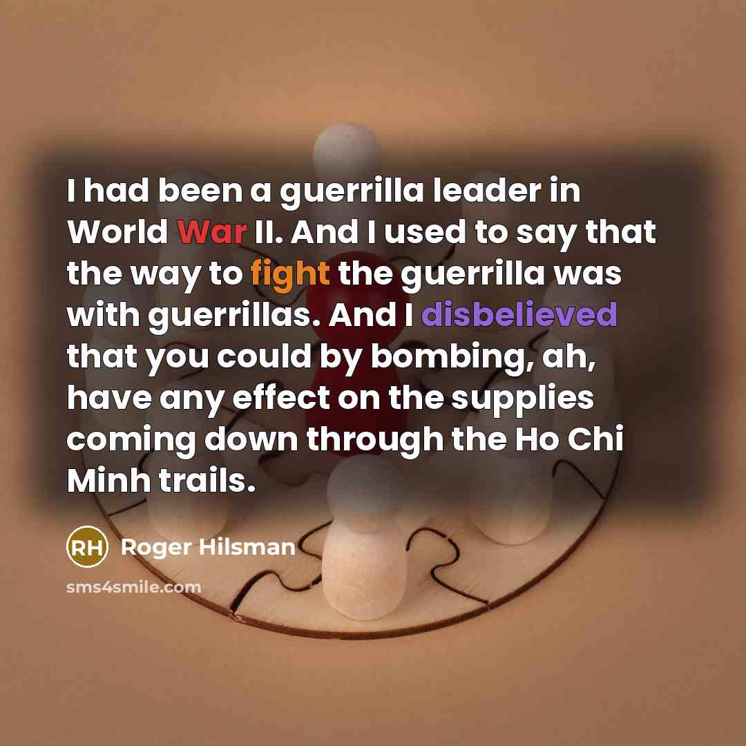 “I had been a guerrilla leader in World War II. And I used to say that the way to fight the guerrilla was with guerrillas. And I disbelieved that you could by bombing, ah, have any effect on the supplies coming down through the Ho Chi Minh trails.” quote by Roger Hilsman
