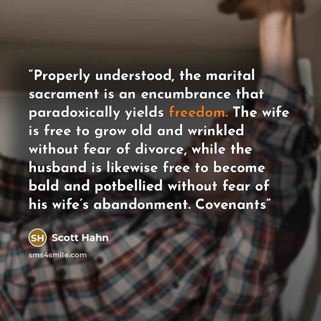 “Properly understood, the marital sacrament is an encumbrance that paradoxically yields freedom. The wife is free to grow old and wrinkled without fear of divorce, while the husband is likewise free to become bald and potbellied without fear of his wife’s abandonment. Covenants” quote by Scott Hahn