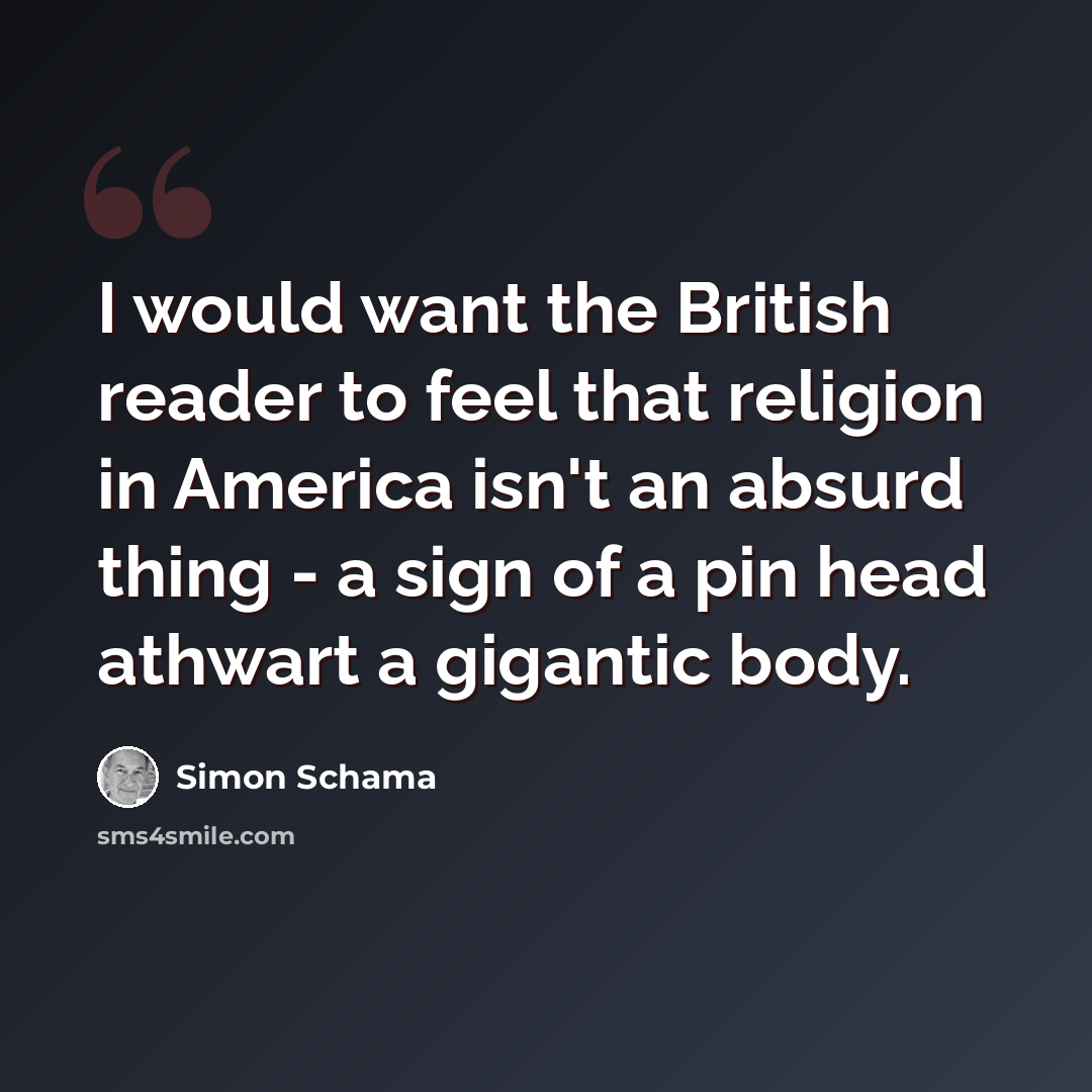 “I would want the British reader to feel that religion in America isn't an absurd thing - a sign of a pin head athwart a gigantic body.” quote by Simon Schama