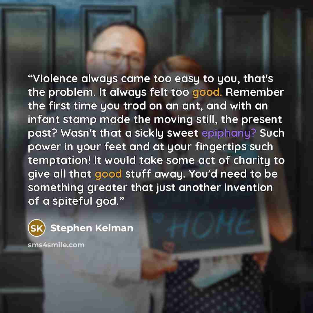 “Violence always came too easy to you, that's the problem. It always felt too good. Remember the first time you trod on an ant, and with an infant stamp made the moving still, the present past? Wasn't that a sickly sweet epiphany? Such power in your feet and at your fingertips such temptation! It…” quote by Stephen Kelman