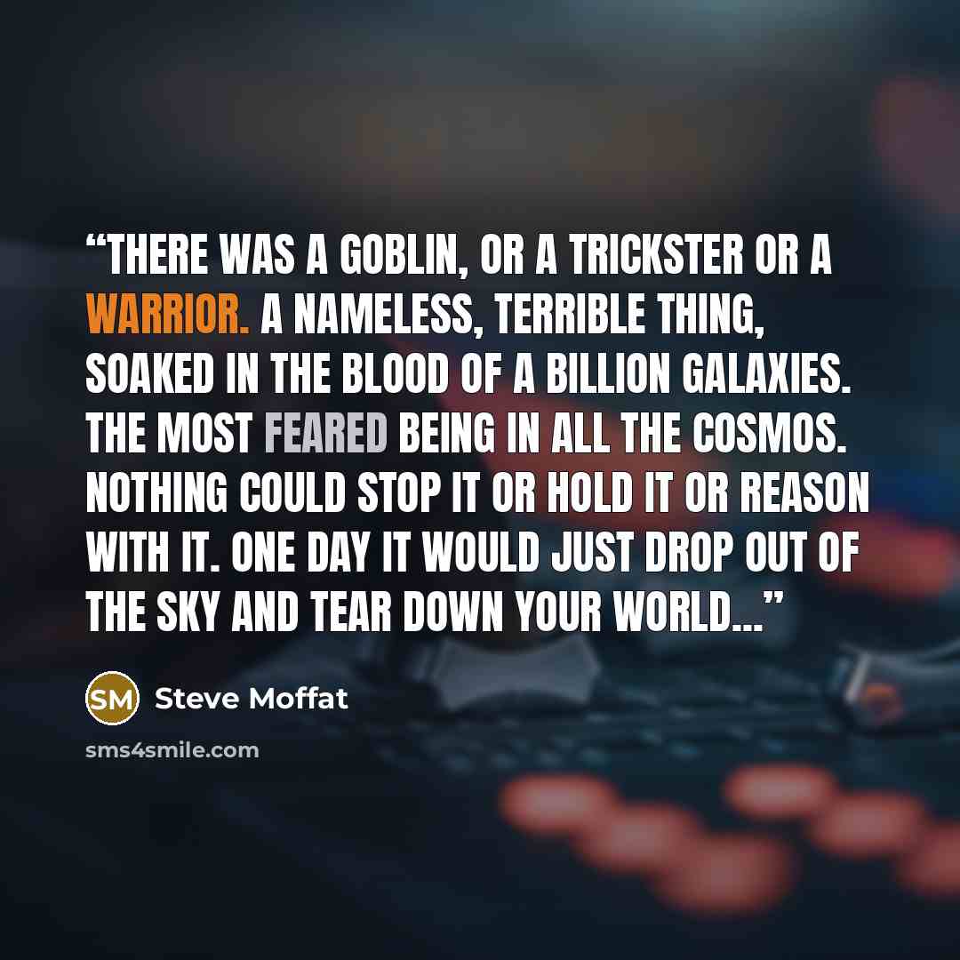 “There was a goblin, or a trickster or a warrior. A nameless, terrible thing, soaked in the blood of a billion galaxies. The most feared being in all the cosmos. Nothing could stop it or hold it or reason with it. One day it would just drop out of the sky and tear down your world...” quote by Steve Moffat