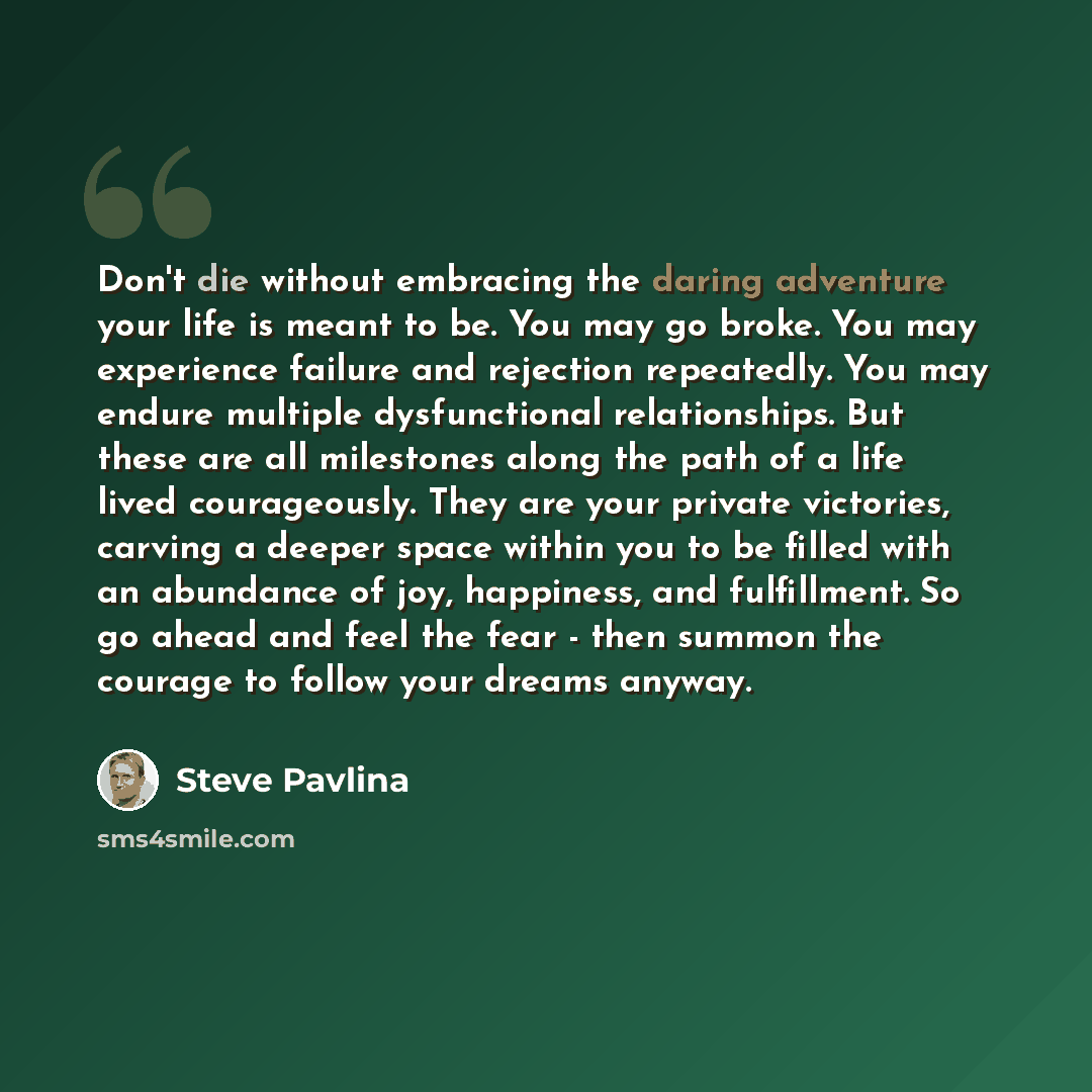“Don't die without embracing the daring adventure your life is meant to be. You may go broke. You may experience failure and rejection repeatedly. You may endure multiple dysfunctional relationships. But these are all milestones along the path of a life lived courageously. They are your private…” quote by Steve Pavlina