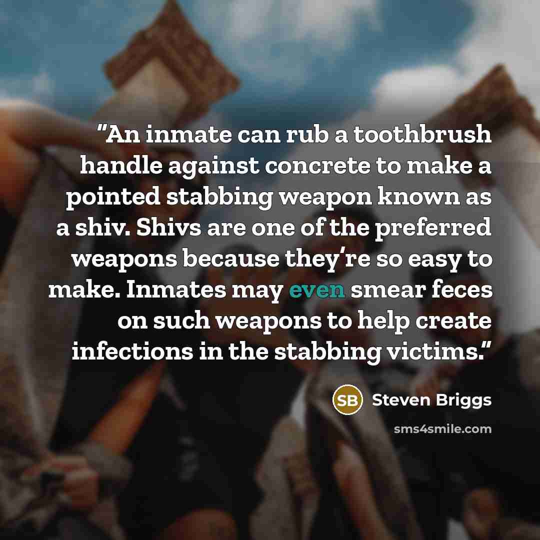 “An inmate can rub a toothbrush handle against concrete to make a pointed stabbing weapon known as a shiv. Shivs are one of the preferred weapons because they’re so easy to make. Inmates may even smear feces on such weapons to help create infections in the stabbing victims.” quote by Steven Briggs