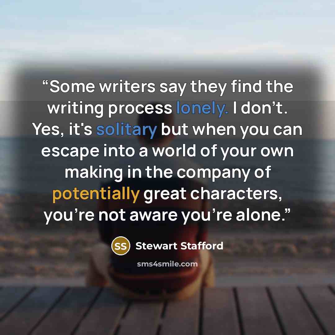 “Some writers say they find the writing process lonely. I don't. Yes, it's solitary but when you can escape into a world of your own making in the company of potentially great characters, you're not aware you're alone.” quote by Stewart Stafford