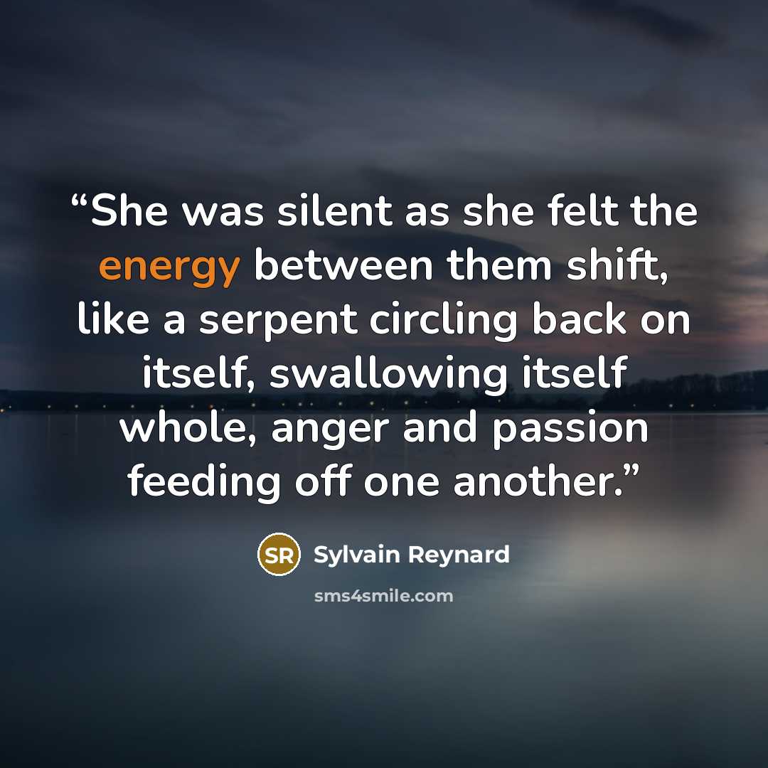 “She was silent as she felt the energy between them shift, like a serpent circling back on itself, swallowing itself whole, anger and passion feeding off one another.” quote by Sylvain Reynard