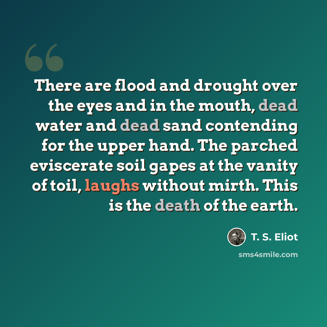 “There are flood and drought over the eyes and in the mouth, dead water and dead sand contending for the upper hand. The parched eviscerate soil gapes at the vanity of toil, laughs without mirth. This is the death of the earth.” quote by T. S. Eliot