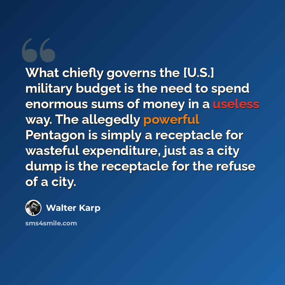 “What chiefly governs the [U.S.] military budget is the need to spend enormous sums of money in a useless way. The allegedly powerful Pentagon is simply a receptacle for wasteful expenditure, just as a city dump is the receptacle for the refuse of a city.” quote by Walter Karp