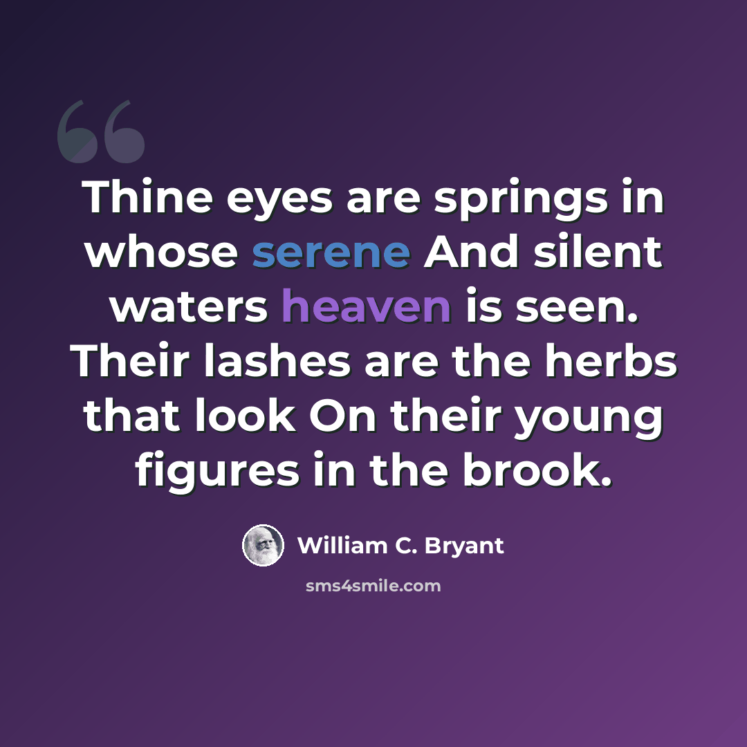 “Thine eyes are springs in whose serene And silent waters heaven is seen. Their lashes are the herbs that look On their young figures in the brook.” quote by William C. Bryant