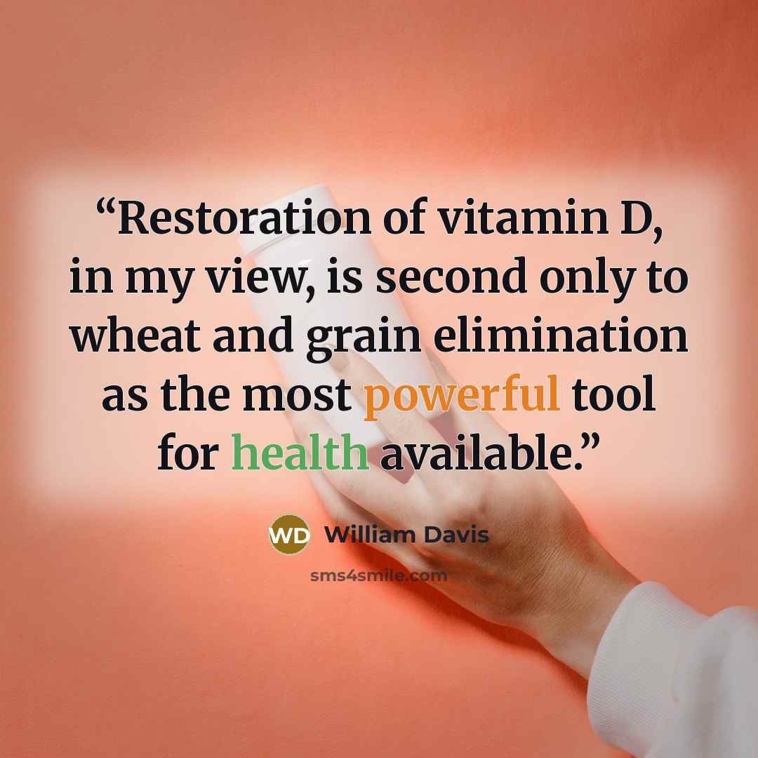 “Restoration of vitamin D, in my view, is second only to wheat and grain elimination as the most powerful tool for health available.” quote by William Davis