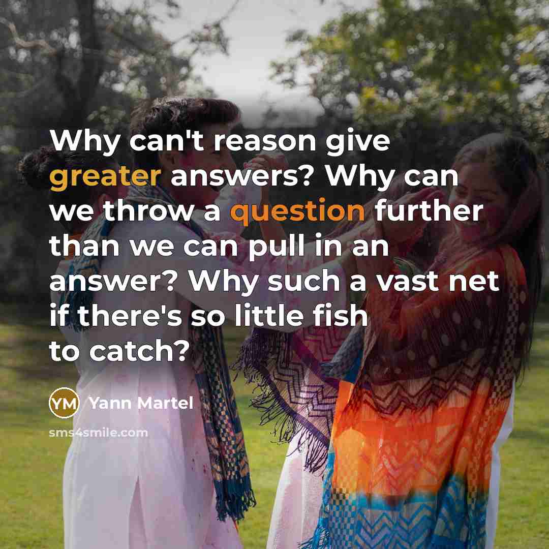 “Why can't reason give greater answers? Why can we throw a question further than we can pull in an answer? Why such a vast net if there's so little fish to catch?” quote by Yann Martel