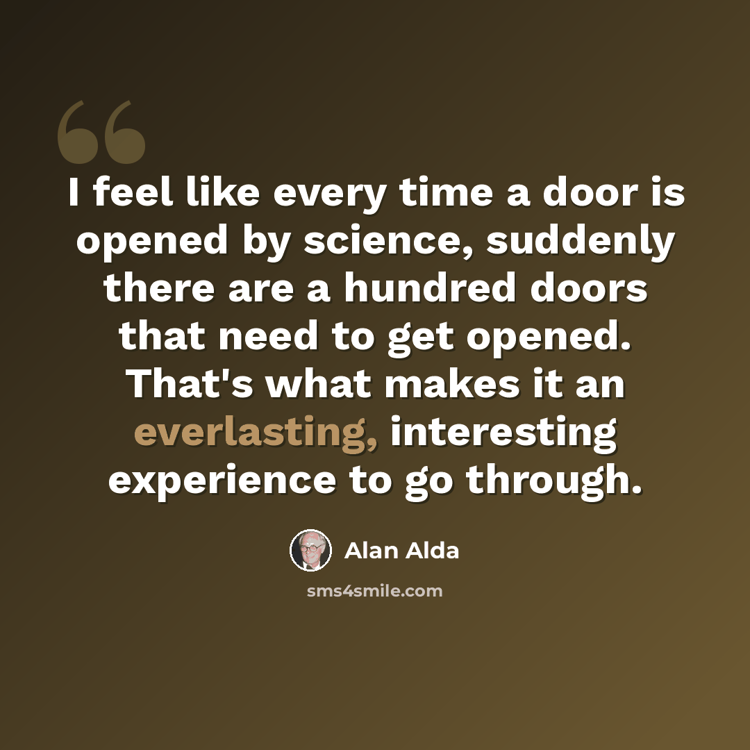 “I feel like every time a door is opened by science, suddenly there are a hundred doors that need to get opened. That's what makes it an everlasting, interesting experience to go through.” quote by Alan Alda