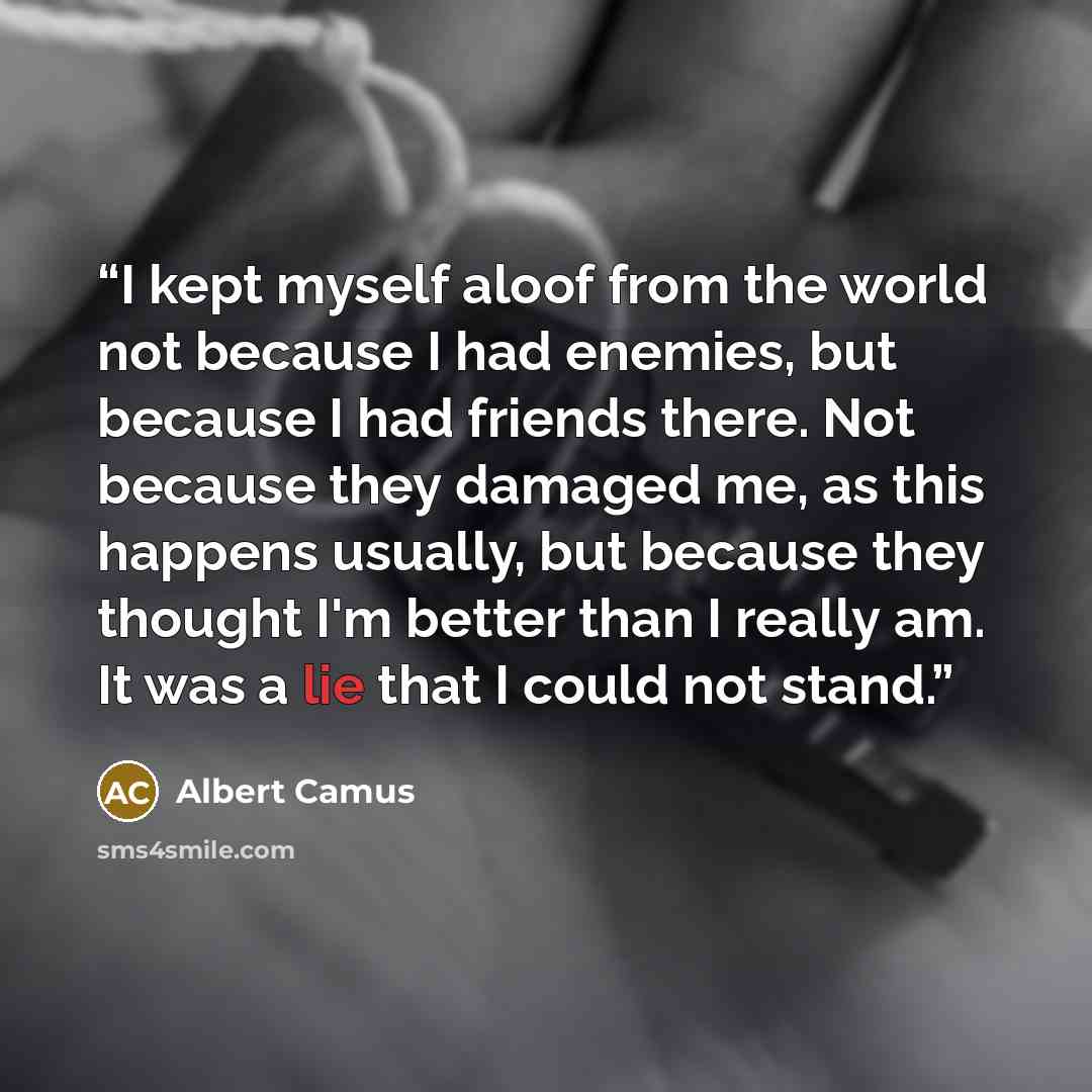 “I kept myself aloof from the world not because I had enemies, but because I had friends there. Not because they damaged me, as this happens usually, but because they thought I'm better than I really am. It was a lie that I could not stand.” quote by Albert Camus