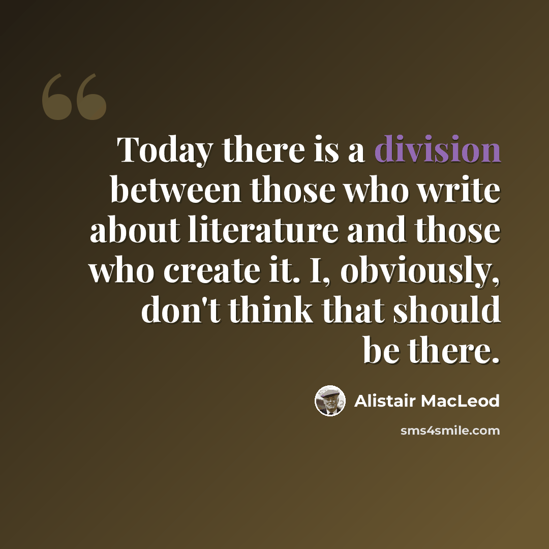 “Today there is a division between those who write about literature and those who create it. I, obviously, don't think that should be there.” quote by Alistair MacLeod